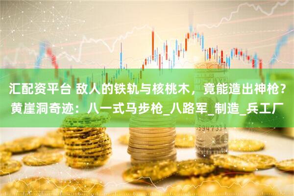 汇配资平台 敌人的铁轨与核桃木，竟能造出神枪？黄崖洞奇迹：八一式马步枪_八路军_制造_兵工厂