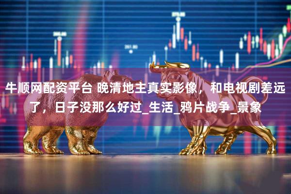 牛顺网配资平台 晚清地主真实影像，和电视剧差远了，日子没那么好过_生活_鸦片战争_景象