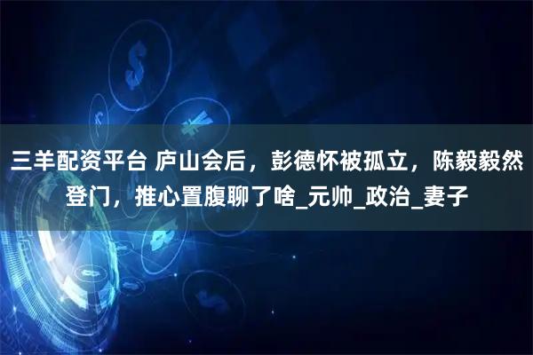 三羊配资平台 庐山会后，彭德怀被孤立，陈毅毅然登门，推心置腹聊了啥_元帅_政治_妻子