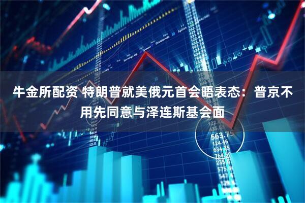 牛金所配资 特朗普就美俄元首会晤表态：普京不用先同意与泽连斯基会面