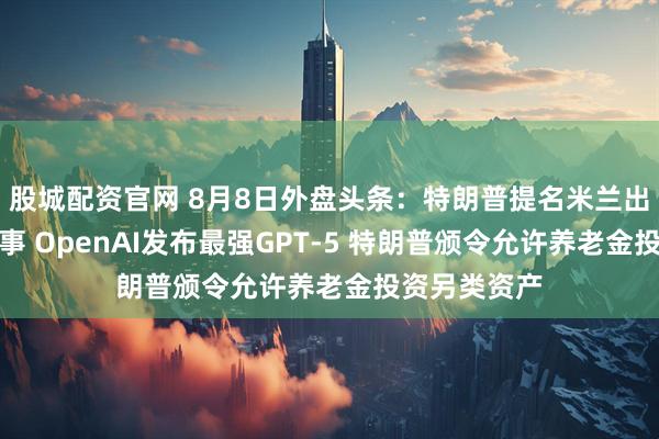 股城配资官网 8月8日外盘头条：特朗普提名米兰出任美联储理事 OpenAI发布最强GPT-5 特朗普颁令允许养老金投资另类资产