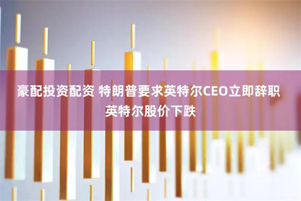 豪配投资配资 特朗普要求英特尔CEO立即辞职 英特尔股价下跌
