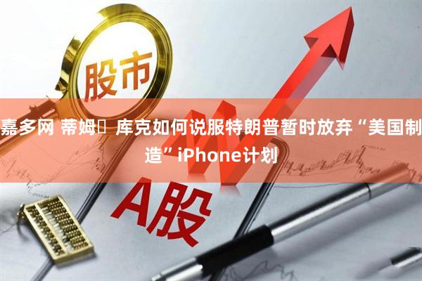 嘉多网 蒂姆・库克如何说服特朗普暂时放弃“美国制造”iPhone计划