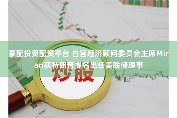 豪配投资配资平台 白宫经济顾问委员会主席Miran获特朗普提名出任美联储理事