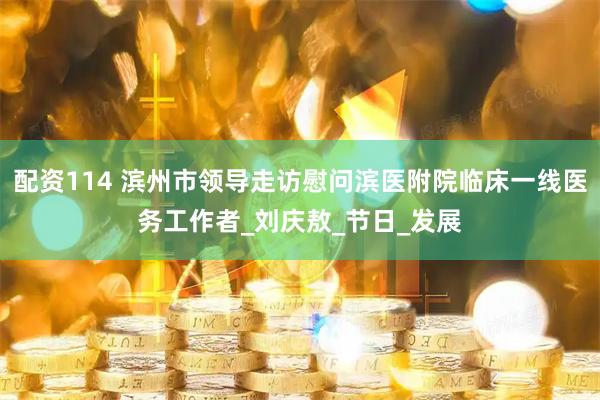 配资114 滨州市领导走访慰问滨医附院临床一线医务工作者_刘庆敖_节日_发展
