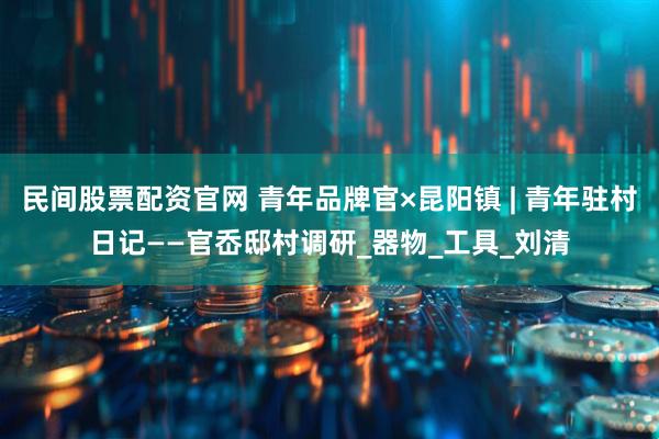 民间股票配资官网 青年品牌官×昆阳镇 | 青年驻村日记——官岙邸村调研_器物_工具_刘清