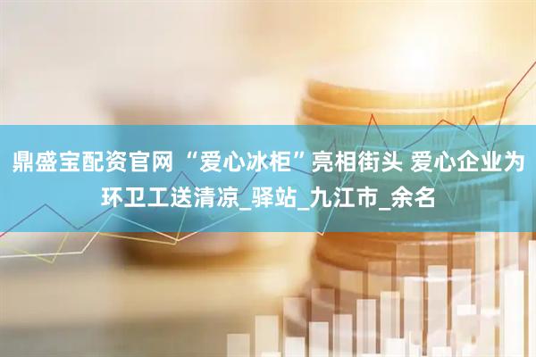 鼎盛宝配资官网 “爱心冰柜”亮相街头 爱心企业为环卫工送清凉_驿站_九江市_余名