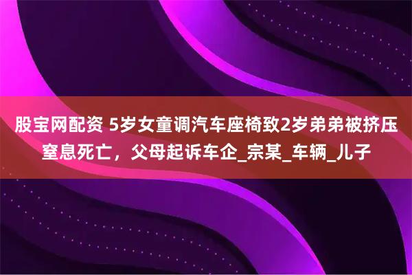 股宝网配资 5岁女童调汽车座椅致2岁弟弟被挤压窒息死亡，父母起诉车企_宗某_车辆_儿子