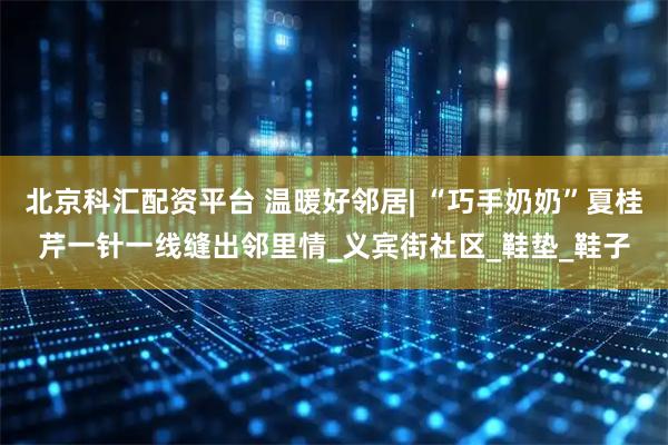 北京科汇配资平台 温暖好邻居| “巧手奶奶”夏桂芹一针一线缝出邻里情_义宾街社区_鞋垫_鞋子