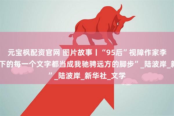 元宝枫配资官网 图片故事丨“95后”视障作家李莹：“把敲下的每一个文字都当成我驰骋远方的脚步”_陆波岸_新华社_文学