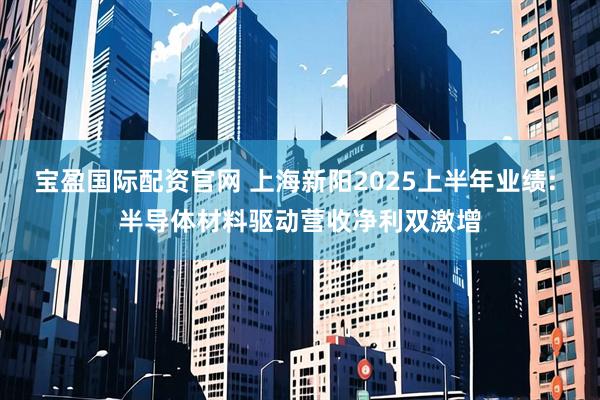 宝盈国际配资官网 上海新阳2025上半年业绩: 半导体材料驱动营收净利双激增