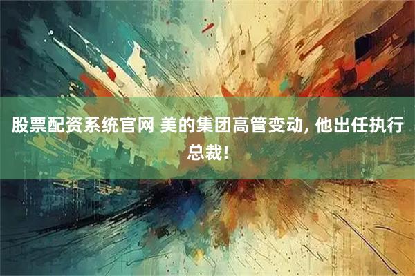 股票配资系统官网 美的集团高管变动, 他出任执行总裁!