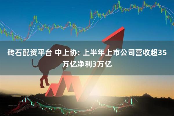 砖石配资平台 中上协: 上半年上市公司营收超35万亿净利3万亿