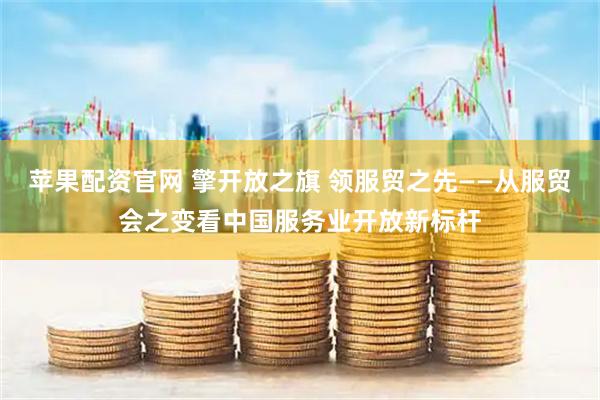 苹果配资官网 擎开放之旗 领服贸之先——从服贸会之变看中国服务业开放新标杆