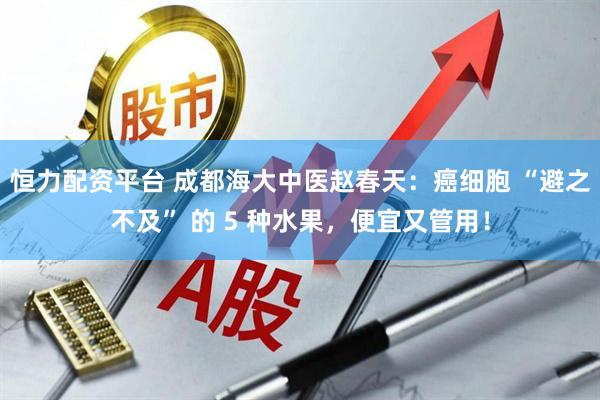 恒力配资平台 成都海大中医赵春天：癌细胞 “避之不及” 的 5 种水果，便宜又管用！